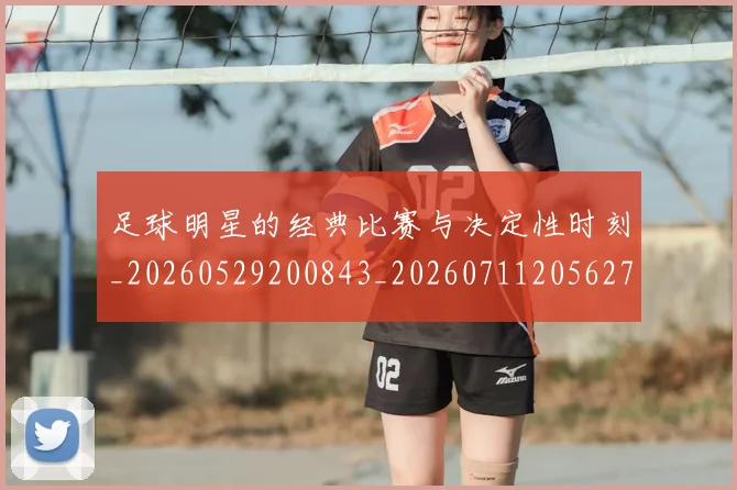 足球明星的经典比赛与决定性时刻_20260529200843_20260711205627